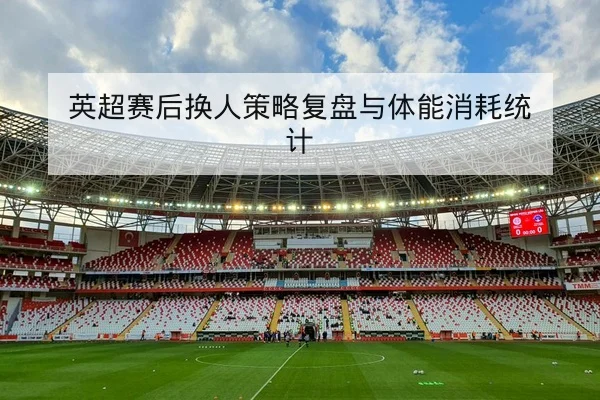 英超赛后换人策略复盘与体能消耗统计