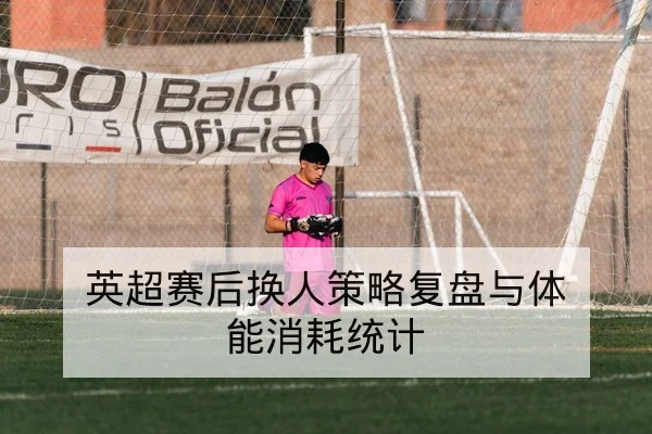英超赛后换人策略复盘与体能消耗统计